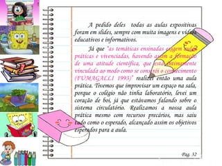 A pedido deles  todas as aulas expositivas foram em slides, sempre com muita imagens e vídeos educativos e informativos. Já que  “as temáticas ensinadas exigem aulas práticas e vivenciadas, havendo assim a formação de uma atitude científica, que está intimamente vinculada ao modo como se constrói o conhecimento (FUMAGALLI 1993)”  realizei então uma aula prática. Tivemos que improvisar um espaço na sala, porque o colégio não tinha laboratório, levei um coração de boi, já que estávamos falando sobre o sistema circulatório. Realizamos a nossa aula prática mesmo com recursos precários, mas saiu tudo como o esperado, alcançado assim os objetivos esperados para a aula. Pag. 32 