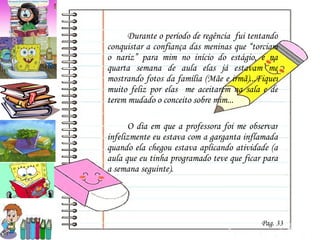 Durante o período de regência  fui tentando conquistar a confiança das meninas que “torciam o nariz” para mim no início do estágio, e na quarta semana de aula elas já estavam me mostrando fotos da família (Mãe e irmã)...Fiquei muito feliz por elas  me aceitarem na sala e de terem mudado o conceito sobre mim... O dia em que a professora foi me observar infelizmente eu estava com a garganta inflamada quando ela chegou estava aplicando atividade (a aula que eu tinha programado teve que ficar para a semana seguinte).  Pag. 33 