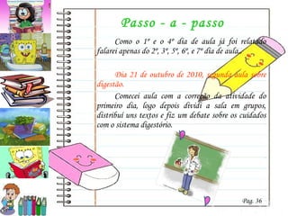 Passo - a - passo Como o 1º e o 4º dia de aula já foi relatado falarei apenas do 2º, 3º, 5º, 6º, e 7º dia de aula.. Dia 21 de outubro de 2010, segunda aula sobre digestão. Comecei aula com a correção da atividade do primeiro dia, logo depois dividi a sala em grupos, distribuí uns textos e fiz um debate sobre os cuidados com o sistema digestório. Pag. 36 
