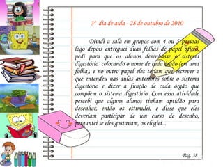 3º  dia de aula - 28 de outubro de 2010 Dividi a sala em grupos com 4 ou 5 pessoas logo depois entreguei duas folhas de papel ofício, pedi para que os alunos desenhasse o sistema digestório  colocando o nome de cada órgão (em uma folha), e no outro papel eles teriam que escrever o que entendeu nas aulas anteriores sobre o sistema digestório e dizer a função de cada órgão que compõem o sistema digestório. Com essa atividade percebi que alguns alunos tinham aptidão para desenhar, então os estimulei, e disse que eles deveriam participar de um curso de desenho, perguntei se eles gostavam, os elogiei... Pag. 38 