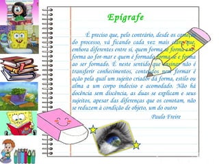 Epígrafe  É preciso que, pelo contrário, desde os começos do processo, vá ficando cada vez mais claro que, embora diferentes entre si, quem forma se forma e re-forma ao for-mar e quem é formado forma-se e forma ao ser formado. É neste sentido que ensinar não é transferir conhecimentos, conteúdos nem formar é ação pela qual um sujeito criador dá forma, estilo ou alma a um corpo indeciso e acomodado. Não há docência sem discência, as duas se explicam e seus sujeitos, apesar das diferenças que os conotam, não se reduzem à condição de objeto, um do outro Paulo Freire 