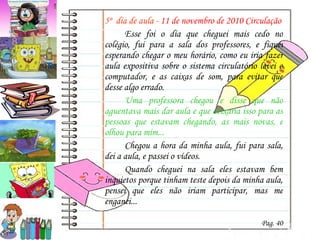5º  dia de aula -  11 de novembro de 2010 Circulação Esse foi o dia que cheguei mais cedo no colégio, fui para a sala dos professores, e fiquei esperando chegar o meu horário, como eu iria fazer aula expositiva sobre o sistema circulatório levei o computador, e as caixas de som, para evitar que desse algo errado. Uma professora chegou e disse que não aguentava mais dar aula e que deixaria isso para as pessoas que estavam chegando, as mais novas, e olhou para mim... Chegou a hora da minha aula, fui para sala, dei a aula, e passei o vídeos. Quando cheguei na sala eles estavam bem inquietos porque tinham teste depois da minha aula, pensei que eles não iriam participar, mas me enganei... Pag. 40 