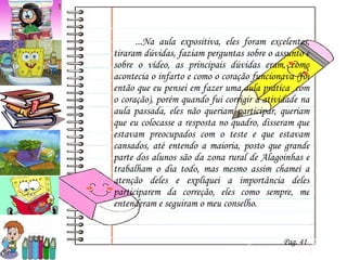 ...Na aula expositiva, eles foram excelentes, tiraram dúvidas, faziam perguntas sobre o assunto e sobre o vídeo, as principais dúvidas eram, como acontecia o infarto e como o coração funcionava (foi então que eu pensei em fazer uma aula prática  com o coração), porém quando fui corrigir a atividade na aula passada, eles não queriam participar, queriam que eu colocasse a resposta no quadro, disseram que estavam preocupados com o teste e que estavam cansados, até entendo a maioria, posto que grande parte dos alunos são da zona rural de Alagoinhas e trabalham o dia todo, mas mesmo assim chamei a atenção deles e expliquei a importância deles participarem da correção, eles como sempre, me entenderam e seguiram o meu conselho. Pag. 41 