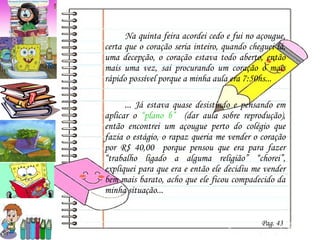 Na quinta feira acordei cedo e fui no açougue, certa que o coração seria inteiro, quando cheguei lá, uma decepção, o coração estava todo aberto, então mais uma vez, sai procurando um coração o mais rápido possível porque a minha aula era 7:50hs... ... Já estava quase desistindo e pensando em aplicar o  “plano b”  (dar aula sobre reprodução), então encontrei um açougue perto do colégio que fazia o estágio, o rapaz queria me vender o coração por R$ 40,00  porque pensou que era para fazer “trabalho ligado a alguma religião” “chorei”, expliquei para que era e então ele decidiu me vender bem mais barato, acho que ele ficou compadecido da minha situação...  Pag. 43 