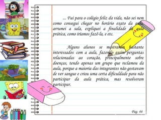 ... Fui para o colégio feliz da vida, não sei nem como consegui chegar no horário exato da aula, arrumei a sala, expliquei a finalidade da aula prática, como iríamos fazê-la, e etc.    Alguns alunos se mostraram bastante interessados   com a aula, fazendo assim perguntas relacionadas ao coração, principalmente sobre doenças, tendo apenas um grupo que reclamou da aula, porque a maioria das integrantes não gostavam de ver sangue e criou uma certa dificuldade para não participar da aula prática, mas resolveram participar. Pag. 44 