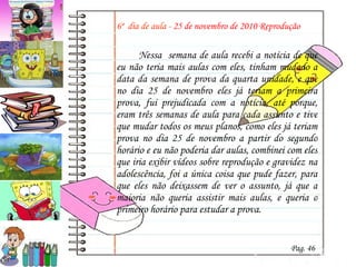 6º  dia de aula -  25 de novembro de 2010 Reprodução Nessa  semana de aula recebi a notícia de que eu não teria mais aulas com eles, tinham mudado a data da semana de prova da quarta unidade, e que no dia 25 de novembro eles já teriam a primeira prova, fui prejudicada com a notícia, até porque, eram três semanas de aula para cada assunto e tive que mudar todos os meus planos, como eles já teriam prova no dia 25 de novembro a partir do segundo horário e eu não poderia dar aulas, combinei com eles que iria exibir vídeos sobre reprodução e gravidez na adolescência, foi a única coisa que pude fazer, para que eles não deixassem de ver o assunto, já que a maioria não queria assistir mais aulas, e queria o primeiro horário para estudar a prova. Pag. 46 