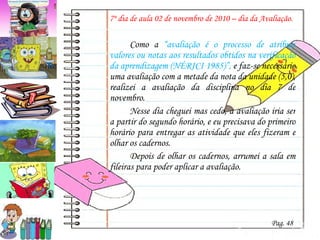 7º dia de aula 02 de novembro de 2010 – dia da Avaliação.   Como a  “avaliação é o processo de atribuir valores ou notas aos resultados obtidos na verificação da aprendizagem (NÉRICI 1985)”,  e faz-se necessário uma avaliação com a metade da nota da unidade (5,0), realizei a avaliação da disciplina no dia 7 de novembro. Nesse dia cheguei mas cedo, a avaliação iria ser a partir do segundo horário, e eu precisava do primeiro horário para entregar as atividade que eles fizeram e olhar os cadernos.  Depois de olhar os cadernos, arrumei a sala em fileiras para poder aplicar a avaliação. Pag. 48 