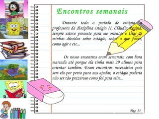 Encontros semanais Durante todo o período de estágio, a professora da disciplina estágio II, Cláudia Regina, sempre esteve presente para me orientar e tirar as minhas dúvidas sobre estágio, sobre o que fazer, como agir e etc...   Os nosso encontros eram semanais, com hora marcada até porque ela tinha mais 29 alunos para orientar também. Eram encontros necessários pois sem ela por perto para nos ajudar, o estágio poderia não ser tão prazeroso como foi para mim... Pag. 51 