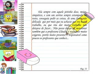 Ela sempre com aquele jeitinho doce, meigo, simpático, e com um sorriso sempre estampado no rosto, conseguia pedir as coisas, de uma forma tão delicada  que por mais que eu achasse que era muito trabalho, ou que iria dar muito trabalho não deixava de fazer... Não posso deixar de mencionar também que a professora Cláudia é realmente muito exigente, porém muito presente, e responsável como poucos os professores que conheci... Pag. 52 