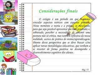 Considerações finais O estágio é um período em que buscamos vincular aspectos teóricos com aspectos práticos. Nesse momento a teoria e a prática se mesclaram, para que seja possível apresentar um bom resultado; e, sobretudo, perceber a necessidade de assumir uma postura não só crítica, mas também reflexiva da nossa realidade, acerca da prática de ensino/aprendizagem. Diante dessa perspectiva que se deve buscar e/ou aplicar novas metodologias educativas, que venham a se reverter de forma positiva no desempenho e desenvolvimento cognitivo dos alunos. Pag. 53 