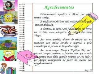 Agradecimentos Primeiramente agradeço a Deus, por estar sempre comigo. A professora Cristiane pelo espaço cedido, e pela  atenção dedicada. A diretora, as vices e aos funcionários por terem me recebido como estagiária do colégio Brazilino Viegas. Aos meus queridos alunos do estágio por me receberem com muito carinho e respeito, e pela amizade que se formou ao longo do estágio. Aos meus amigos Nadja e Hipólito (Pó), por  estarem sempre presentes e fazerem com que a vida seja sempre mais feliz quando estamos ao seu lado e por sempre conseguirem me fazer rir, mesmo nos momentos tristes. Pag. 55 