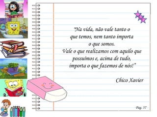 &quot;Na vida, não vale tanto o  que temos, nem tanto importa  o que somos.  Vale o que realizamos com aquilo que  possuímos e, acima de tudo,  importa o que fazemos de nós!”   Chico Xavier Pag. 57 