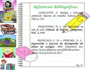 Referências Bibliográficas   CAPELETTO, A.  Biologia e Educação ambiental: Roteiros de trabalho. Editora Ática, 1992. p. 224.    FERNANDES, H. L. Um naturalista na sala de aula.  Ciência & Ensino. Campinas, Vol. 5, 1998. FRANCISCO, C. M. e PEREIRA, A. S.  Supervisão e Sucesso do desempenho do aluno no estágio,  2004. [Disponível em:] <http://www.efdeportes.com/efd69/aluno.htm>. Acesso 10 de fevereiro de 2011. Pag. 58 