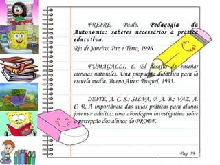 FREIRE, Paulo.  Pedagogia da Autonomia: saberes necessários à prática educativa. Rio de Janeiro: Paz e Terra, 1996. FUMAGALLI, L. El desafío de enseñar ciencias naturales. Una propuesta didáctica para la escuela media. Bueno Aires: Troquel, 1993. LEITE, A. C. S.; SILVA, P. A. B.; VAZ, A. C. R. A importância das aulas práticas para alunos jovens e adultos: uma abordagem investigativa sobre a percepção dos alunos do PROEF. Pag. 59 