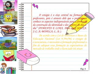 O estágio é o eixo central na formação de professores, pois é através dele que o profissional conhece os aspectos indispensáveis para a formação da construção da identidade e dos saberes do dia-a-dia” (PIMENTA E LIMA, 2004  apud  SOUZA. J. C. A; BONELA, L. A; ).  De acordo com a Lei de Diretrizes e Bases da Educação Nacional (Lei 9.394/96) o estágio de Licenciatura, é necessário à formação profissional a fim de adequar essa formação às expectativas do mercado de trabalho onde o licenciado irá atuar. Pag. 6 