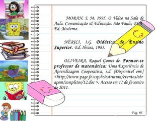   MORAN, J. M. 1995. O Vídeo na Sala de Aula. Comunicação & Educação. São Paulo, ECA-Ed. Moderna.  NÈRICI, I.G.  Didática do Ensino Superior.  Ed. Ibrasa, 1985. OLIVEIRA, Raquel Gomes de.  Formar-se professor de matemática:  Uma Experiência de Aprendizagem Cooperativa, s.d. [Disponível em:] <http://www.page.fe.usp.br/estrutura/eventos/ebrapem/completos/12.doc >. Acesso em 11 de fevereiro de 2011. Pag. 61 