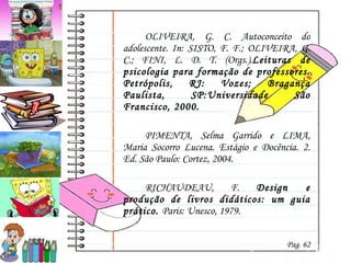OLIVEIRA, G. C. Autoconceito do adolescente. In: SISTO, F. F.; OLIVEIRA, G. C.; FINI, L. D. T. (Orgs.). Leituras de psicologia para formação de professores. Petrópolis, RJ: Vozes; Bragança Paulista, SP:Universidade São Francisco, 2000.  PIMENTA, Selma Garrido e LIMA, Maria Socorro Lucena. Estágio e Docência. 2. Ed. São Paulo: Cortez, 2004. RICHAUDEAU, F.  Design e produção de livros didáticos: um guia prático .  Paris: Unesco, 1979. Pag. 62 