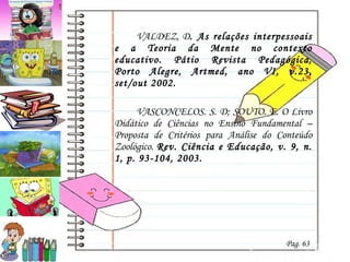 VALDEZ, D . As relações interpessoais e a Teoria da Mente no contexto educativo. Pátio Revista Pedagógica, Porto Alegre, Artmed, ano VI, v.23, set/out 2002. VASCONCELOS. S. D; SOUTO. E. O Livro Didático de Ciências no Ensino Fundamental – Proposta de Critérios para Análise do Conteúdo Zoológico.  Rev. Ciência e Educação, v. 9, n. 1, p. 93-104, 2003.  Pag. 63 