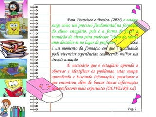 Para Francisco e Pereira, (2004)  o estágio surge como um processo fundamental na formação do aluno estagiário, pois é a forma de fazer a transição de aluno para professor “aluno de tantos anos descobre-se no lugar de professor”.   Este é um momento da formação em que o graduando pode vivenciar experiências, conhecendo melhor sua área de atuação  É necessário que o estagiário aprenda a observar e identificar os problemas, estar sempre aprendendo e buscando informações, questionar o que encontrou além de buscar trocar informações com professores mais experientes (OLIVEIRA s.d).  Pag. 7 