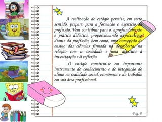   A realização do estágio permite, em certo sentido, preparo para a formação e exercício da profissão. Vem contribuir para o  aprofundamento e prática didática, proporcionando expectativas diante da profissão, bem como, uma concepção de ensino das ciências firmada na descoberta, na relação com a sociedade e uma abertura à investigação e à reflexão.    O estágio constitui-se em importante instrumento de conhecimento e de integração do aluno na realidade social, econômica e do trabalho em sua área profissional.  Pag. 8 