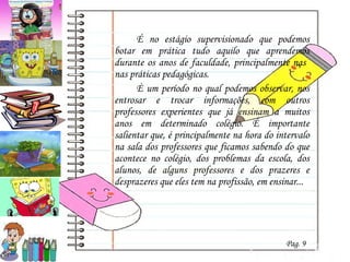 É no estágio supervisionado que podemos botar em prática tudo aquilo que aprendemos durante os anos de faculdade, principalmente nas  nas práticas pedagógicas.  È um período no qual podemos observar, nos entrosar e trocar informações, com outros professores experientes que já ensinam a muitos anos em determinado colégio. É importante salientar que, é principalmente na hora do intervalo na sala dos professores que ficamos sabendo do que acontece no colégio, dos problemas da escola, dos alunos, de alguns professores e dos prazeres e desprazeres que eles tem na profissão, em ensinar... Pag. 9 