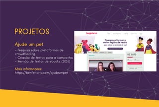 PROJETOS
Ajude um pet
- Pesquisa sobre plataformas de
crowdfunding.
- Criação de textos para a campanha.
- Revisão de textos de ebooks. (2016)
Mais informações:
https://benfeitoria.com/ajudeumpet
 