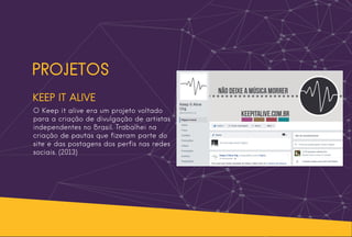 PROJETOS
KEEP IT ALIVE
O Keep it alive era um projeto voltado
para a criação de divulgação de artistas
independentes no Brasil. Trabalhei na
criação de pautas que fizeram parte do
site e das postagens dos perfis nas redes
sociais. (2013)
 