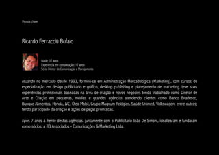 Pessoa chave




Ricardo Ferracciù Bufalo

               Idade: 37 anos
               Experiência em comunicação: 17 anos
               Sócio Diretor de Comunicação e Planejamento


Atuando no mercado desde 1993, formou-se em Administração Mercadológica (Marketing), com cursos de
especialização em design publicitário e gráfico, desktop publishing e planejamento de marketing, teve suas
experiências profissionais baseadas na área de criação e novos negócios tendo trabalhado como Diretor de
Arte e Criação em pequenas, médias e grandes agências atendendo clientes como Banco Bradesco,
Bungue Alimentos, Honda, JVC, Óleo Mobil, Grupo Magnum Relógios, Saúde Unimed, Volkswagen, entre outros;
tendo participado da criação e ações de peças premiadas.

Após 7 anos à frente destas agências, juntamente com o Publicitário João De Simoni, idealizaram e fundaram
como sócios, a RB Associados - Comunicações & Marketing Ltda.
 