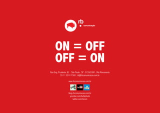 ON = OFF
     OFF = ON
Rua Eng. Prudente, 83 . São Paulo . SP . 01550.000 . Vila Monumento
           55 11 5574 7360 . rb@rbcomunicacao.com.br

                    www.rbcomunicacao.com.br



                    blog.rbcomunicacao.com.br
                      youtube.com/bufalotube
                         twitter.com/rbcom
 