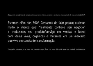 O argumento das agências são sempre os mesmos: somos criativos, parceiros e construímos marcas através de uma comunicação 360º.




Estamos além dos 360º. Gostamos de falar pouco; ouvimos
muito o cliente que “realmente conhece seu negócio”
e traduzimos seu produto/serviço em vendas e lucro,
com ideias vivas, orgânicas e mutantes em um mercado
que vive em constante transformação.

Empolgação, entusiasmo e ser quem nós realmente somos. Esse é o nosso diferencial nesta nova realidade multiplataforma.
 