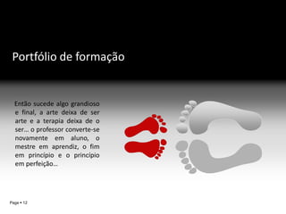 Portfólio de formação


  Então sucede algo grandioso
  e final, a arte deixa de ser
  arte e a terapia deixa de o
  ser… o professor converte-se
  novamente em aluno, o
  mestre em aprendiz, o fim
  em princípio e o princípio
  em perfeição…



                                 YOUR LOGO
Page  12
 