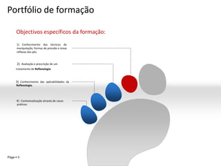 Portfólio de formação

     Objectivos específicos da formação:
      1) Conhecimento das técnicas de
      manipulação, formas de pressão e áreas
      reflexas dos pés.


      2) Avaliação e prescrição de um
     tratamento de Reflexologia.



     3) Conhecimento das aplicabilidades da
     Reflexologia.




      4) Contextualização através de casos
      práticos.




                                               YOUR LOGO
Page  3
 