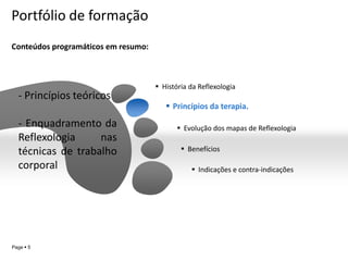 Portfólio de formação
Conteúdos programáticos em resumo:



                                      História da Reflexologia
  - Princípios teóricos
                                         Princípios da terapia.

  - Enquadramento da                         Evolução dos mapas de Reflexologia
  Reflexologia     nas
  técnicas de trabalho                        Benefícios

  corporal                                       Indicações e contra-indicações




                                                                            YOUR LOGO
Page  5
 