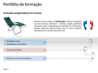 Portfólio de formação
Conteúdos programáticos em resumo:


                                    Através de uma sessão de Reflexologia, obtemos benefícios
                                    nas mais diversas estruturas – sistemas, órgãos, glândulas,
                                    estruturas axiais e apendiculares implicadas no movimento,
                                    tecidos estruturais determinantes para o nosso equilíbrio
                                    (destaque para o tecido conjuntivo), etc.




 • Massagem ao pé
 • Equipamento / atmosfera


 • Técnicas específicas



 • Mecânica corporal do terapeuta




                                                                                           YOUR LOGO
Page  7
 