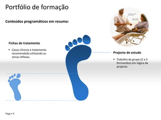 Portfólio de formação
Conteúdos programáticos em resumo:




   Fichas de tratamento
   Casos clínicos e tratamento
    recomendado utilizando as        Projecto de estudo
    zonas reflexas.
                                      Trabalho de grupo (2 a 3
                                       formandos) em lógica de
                                       projecto.




                                                 YOUR LOGO
Page  9
 