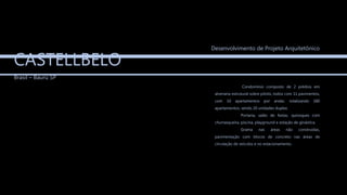 CASTELLBELO
Brasil – Baurú SP
Condomínio composto de 2 prédios em
alvenaria estrutural sobre pilotis, todos com 11 pavimentos,
com 10 apartamentos por andar, totalizando 180
apartamentos, sendo 20 unidades duplex.
Portaria, salão de festas, quiosques com
churrasqueira, piscina, playground e estação de ginástica.
Grama nas áreas não construídas,
pavimentação com blocos de concreto nas áreas de
circulação de veículos e no estacionamento.
Desenvolvimento de Projeto Arquitetônico
 