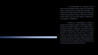 “A monumentalidade em arquitetura pode-se
definir como uma qualidade espiritual inerente a uma determinada
estrutura, capaz de transmitir a sensação de sua eternidade, (…) As
estruturas monumentais do passado possuem essas características
comuns de grandiosidade, nas quais os edifícios do nosso futuro,
de uma maneira ou de outra, devem basear-se”. (KAHN, Louis I.
"monumentality". - ZUCKER, Paul).
Acredito que a responsabilidade do arquiteto é
encontrar uma solução que combine o esplendor do passado, os
benefícios da tecnologia moderna e da criatividade pessoal e
aspirações do arquiteto. À medida que cada proposta representa
uma espécie de legado para o futuro, devemos insistir em nossas
tentativas de encontrar certa harmonia entre os resultados
modernos e ecológicos, sem eliminar a funcionalidade do edifício.
A coexistência de valores estéticos e as exigências dos usuários é
fundamental para alcançar um resultado de alta qualidade. Assim,
é possível afirmar que a tecnologia moderna e do "genius loci" são
as respostas para o design dos edifícios do futuro.
 
