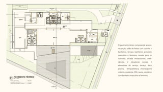 O pavimento térreo compreende acesso,
recepção, salão de festas com cozinha e
banheiros, terraço, banheiros acessíveis
masculino e feminino, escada para os
subsolos, escada enclausurada, ante-
câmara, 2 elevadores sociais, 2
elevadores de serviço, terraço, deck
piscina, brinquedoteca, churrasqueira
coberta, academia, SPA, sauna, vestiários
com banheiro masculino e feminino.
 