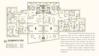 Todos os pavimentos tipo serão compostos de dois
apartamentos, cada um com as seguintes dependências: hall,
lavabo, estar social, jantar, terraço com churrasqueira, cozinha,
lavanderia, sala de descanço, banheiro de serviço, área técnica,
despensa, estar íntimo, home office, circulação, suíte master com
closet e banheiro privativo, suítes 1 e 2 com closet individual e
banheiro compartilhado, suíte 3 com closet e banheiro privativo.
Compõe ainda este andar: 2 elevadores sociais, 2
elevadores de serviço, 2 halls de serviço, ante-câmara e escada
enclausurada.
 