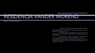 RESIDENCIA VANDER MORENO
Brasil – Ponta Grossa Pr
Desenvolvimento de Projeto Arquitetônico
Residência unifamiliar em alvenaria, com dois pavimentos,
construída em terreno do Condomínio Parque dos Franceses, no bairro
Oficinas, em Ponta Grossa – Br.
Pavimento térreo com garagem para duas vagas, hall,
lavabo, sala de estar com lareira, sala de jantar, cozinha, área de serviço
com banheiro.
No pavimento superior, circulação, escritório, suíte de
casal, com sacada, dois quartos com sacada e banheiro. Horta
escalonada no fundo do terreno aproveitando o desnível até o muro do
condomínio, grama nas áreas não construídas, pavimentação em pré-
moldado de concreto.
 