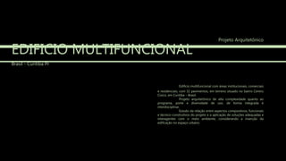 EDIFICIO MULTIFUNCIONAL
Brasil - Curitiba Pr
Edifício multifuncional com áreas institucionais, comerciais
e residenciais, com 32 pavimentos, em terreno situado no bairro Centro
Cívico, em Curitiba – Brasil.
Projeto arquitetônico de alta complexidade quanto ao
programa, porte e diversidade de uso, de forma integrada e
interdisciplinar.
Estudo da relação entre aspectos compositivos, funcionais
e técnico-construtivos do projeto e a aplicação de soluções adequadas e
interagentes com o meio ambiente, considerando a inserção da
edificação no espaço urbano.
Projeto Arquitetônico
 