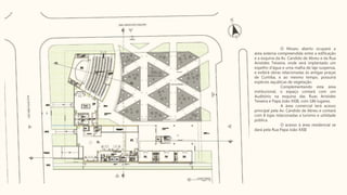 O Museu aberto ocupará a
área externa compreendida entre a edificação
e a esquina da Av. Candido de Abreu e da Rua
Aristides Teixeira, onde será implantado um
espelho d'água e uma malha de laje suspensa,
e exibirá obras relacionadas às antigas praças
de Curitiba, e ao mesmo tempo, possuirá
espécies aquáticas de vegetação.
Complementando esta área
institucional, o espaço contará com um
Auditório na esquina das Ruas Aristides
Teixeira e Papa João XXIII, com 186 lugares.
A área comercial terá acesso
principal pela Av. Candido de Abreu e contará
com 8 lojas relacionadas a turismo e utilidade
pública.
O acesso à área residencial se
dará pela Rua Papa João XXIII
 