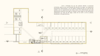 Com a limitação do uso do subsolo devido à ocasionais
enchentes, optou-se por usar elevador de veículos e as vagas nos respectivos
pavimentos, direcionando o uso do edifício residencial para um nível de alto
padrão, com um apartamento por andar. Assim, ficou determinado que cada
apartamento possuirá uma vaga no subsolo e duas vagas no seu pavimento,
perfazendo um total de 84 vagas, sendo 56 na torre e 28 no subsolo,
atendendo à 28 apartamentos.
 