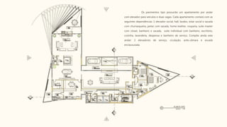 Os pavimentos tipo possuirão um apartamento por andar
com elevador para veículos e duas vagas. Cada apartamento contará com as
seguintes dependências: 1 elevador social, hall, lavabo, estar social e sacada
com churrasqueira, jantar com sacada, home teather, rouparia, suíte master
com closet, banheiro e sacada, suíte individual com banheiro, escritório,
cozinha, lavanderia, despensa e banheiro de serviço. Compõe ainda este
andar: 2 elevadores de serviço, ciculação, ante-câmara e escada
enclausurada.
 