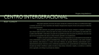 CENTRO INTERGERACIONAL
Brasil - Curitiba Pr
Este projeto apresenta uma forma mais atual e sensata de se oferecer aos idosos um envelhecimento digno
e produtivo, que tem em conta a importância das relações intergeracionais enquanto vínculos entre pessoas em diferentes
fases de desenvolvimento.
Esta ideia apresenta uma grande oportunidade para que as crianças conheçam e respeitem as limitações
que o tempo impõe as pessoas, e idosos que vejam nas crianças uma forma de viver, sorrir e lembrar que ainda estão vivos
e podem sentir felicidade, e ainda deixar uma parte de sua experiência de vida como ponto de partida para uma outra vida
que se inicia. A da experiência de cada um, ambos ensinam, aprendem e se complementam.
O objetivo principal do projeto é oferecer aos idosos a manutenção da sua capacidade funcional através de
novos conhecimentos e a prática regular de atividades físicas, possuindo um caráter preventivo, e não curativo. Somado a
esses elementos, ainda destaca-se o contato social entre indivíduos de gerações diferentes, potencializando assim o
desenvolvimento pessoal, relacional e social, contribuindo paralelamente para o aprofundamento da solidariedade, através
de ações que venham a beneficiar o público de todas as faixas etárias, motivando o respeito, a convivência e a tolerância
entre as gerações, com enfoque na promoção da cidadania.
Projeto Arquitetônico
 
