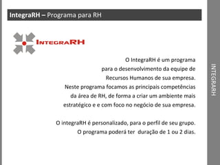 INTEGRARH IntegraRH –  Programa para RH O IntegraRH é um programa para o desenvolvimento da equipe de Recursos Humanos de sua empresa. Neste programa focamos as principais competências da área de RH, de forma a criar um ambiente mais estratégico e e com foco no negócio de sua empresa. O integraRH é personalizado, para o perfil de seu grupo. O programa poderá ter  duração de 1 ou 2 dias. 