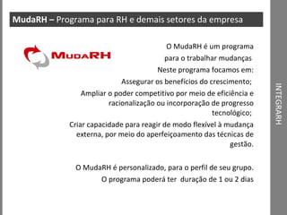 INTEGRARH MudaRH –  Programa para RH e demais setores da empresa O MudaRH é um programa para o trabalhar mudanças  Neste programa focamos em: Assegurar os benefícios do crescimento;  Ampliar o poder competitivo por meio de eficiência e racionalização ou incorporação de progresso tecnológico;  Criar capacidade para reagir de modo flexível à mudança externa, por meio do aperfeiçoamento das técnicas de gestão. O MudaRH é personalizado, para o perfil de seu grupo. O programa poderá ter  duração de 1 ou 2 dias 