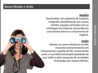MISSÃO E VISÃO Nossa Missão e Visão MISSÃO Desenvolver um ambiente de trabalho integrado, possibilitando aos nossos clientes, equipes alinhadas com as estratégias da empresa, buscando seu crescimento interno e crescimento do negócio. VISÃO Manter-se como referência em RH, inovando constantemente em treinamentos e gestão de RH, aumentando assim o reconhecimento pela qualidade de suas ações e pela conquista de resultados alcançados por nossos clientes. 