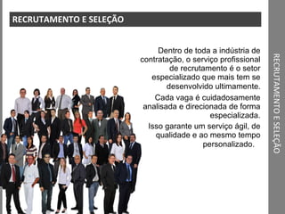 RECRUTAMENTO E SELEÇÃO RECRUTAMENTO E SELEÇÃO Dentro de toda a indústria de contratação, o serviço profissional de recrutamento é o setor especializado que mais tem se desenvolvido ultimamente . Cada vaga é cuidadosamente analisada e direcionada de forma especializada. Isso garante um serviço ágil, de qualidade e ao mesmo tempo personalizado.    JET 