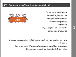 JET JET –  Competências Trabalhadas nas atividades Compostura e resiliência Comunicação assertiva Definição de prioridades Desenvolver pessoas Influência Organização e planejamento Solução de problemas A sua empresa poderá definir as competências a trabalhar em cada atividade. Que faremos o JET personalizado, para o perfil de seu grupo. O programa poderá ter  duração de 1 ou 2 dias. JET 